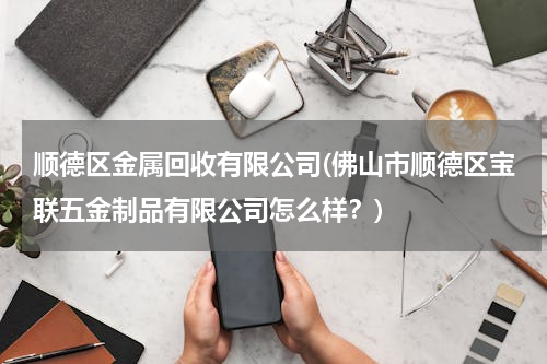 顺德区金属回收有限公司(佛山市顺德区宝联五金制品有限公司怎么样？)