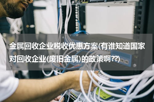 金属回收企业税收优惠方案(有谁知道国家对回收企业(废旧金属)的政策啊??)
