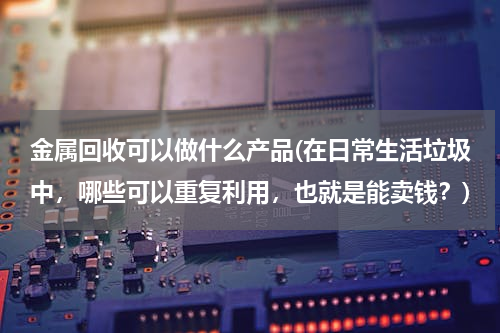 金属回收可以做什么产品(在日常生活垃圾中，哪些可以重复利用，也就是能卖钱？)