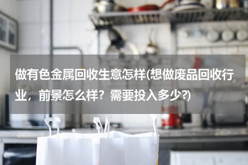 做有色金属回收生意怎样(想做废品回收行业，前景怎么样？需要投入多少?)