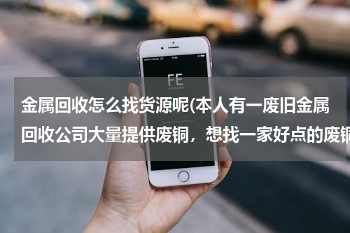 金属回收怎么找货源呢(本人有一废旧金属回收公司大量提供废铜，想找一家好点的废铜冶炼厂合作。请大家帮忙提供信息。本人万分感)