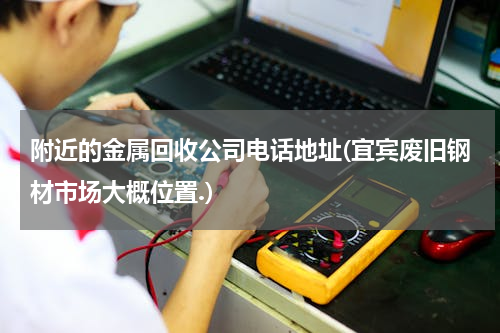 附近的金属回收公司电话地址(宜宾废旧钢材市场大概位置.)
