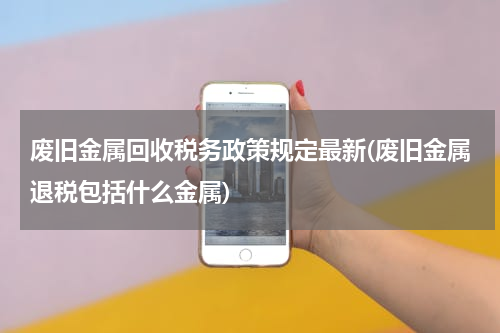 废旧金属回收税务政策规定最新(废旧金属退税包括什么金属)