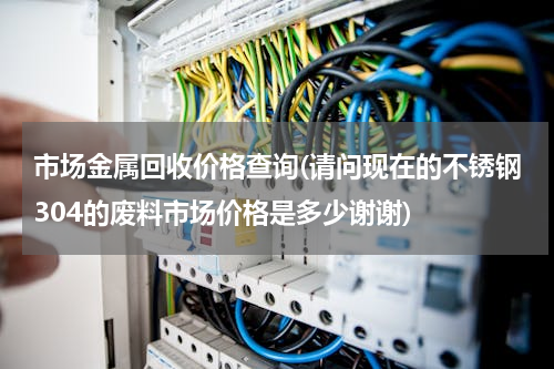 市场金属回收价格查询(请问现在的不锈钢304的废料市场价格是多少谢谢)