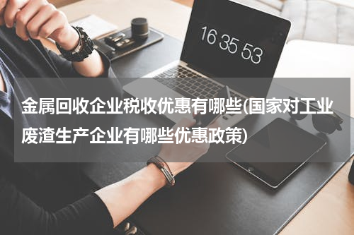 金属回收企业税收优惠有哪些(国家对工业废渣生产企业有哪些优惠政策)