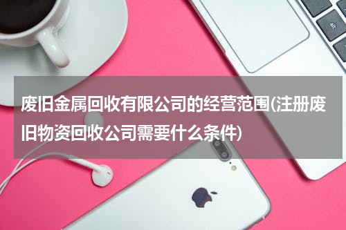 废旧金属回收有限公司的经营范围(注册废旧物资回收公司需要什么条件)