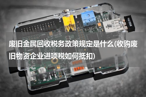 废旧金属回收税务政策规定是什么(收购废旧物资企业进项税如何抵扣)