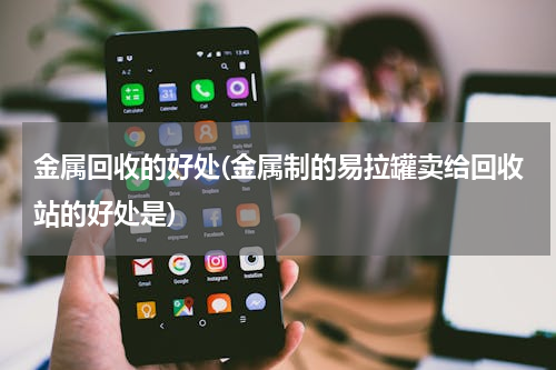 金属回收的好处(金属制的易拉罐卖给回收站的好处是)