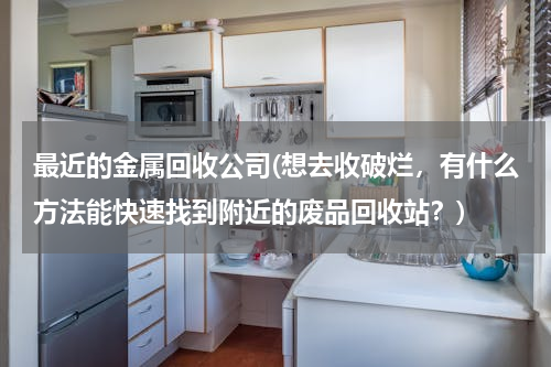最近的金属回收公司(想去收破烂，有什么方法能快速找到附近的废品回收站？)