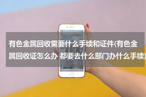 有色金属回收需要什么手续和证件(有色金属回收证怎么办 都要去什么部门办什么手续)