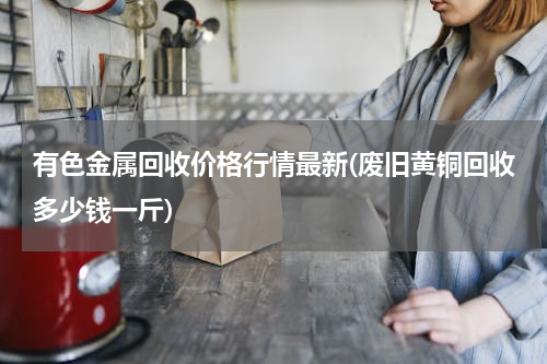 有色金属回收价格行情最新(废旧黄铜回收多少钱一斤)