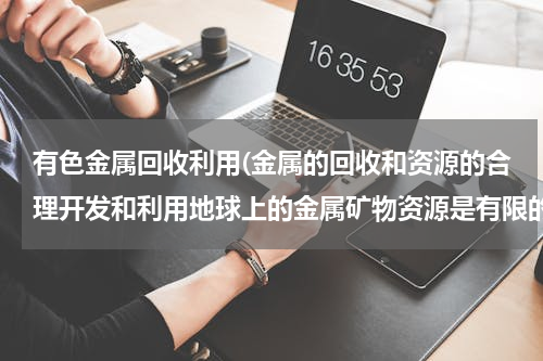 有色金属回收利用(金属的回收和资源的合理开发和利用地球上的金属矿物资源是有限的，我们必须合理开发和利用这些矿物资源，)