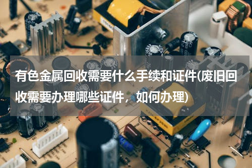 有色金属回收需要什么手续和证件(废旧回收需要办理哪些证件，如何办理)