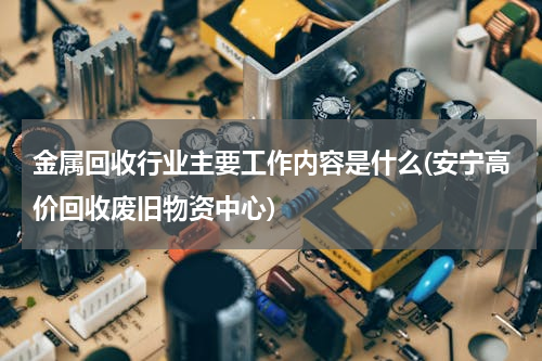 金属回收行业主要工作内容是什么(安宁高价回收废旧物资中心)