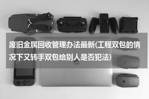 废旧金属回收管理办法最新(工程双包的情况下又转手双包给别人是否犯法)
