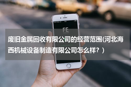 废旧金属回收有限公司的经营范围(河北海西机械设备制造有限公司怎么样？)