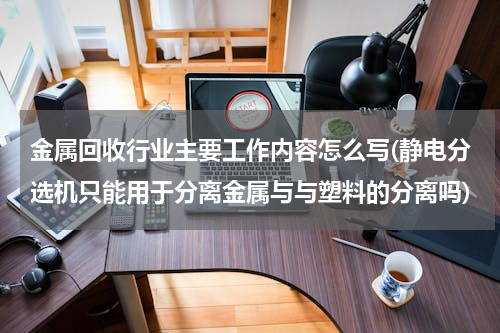 金属回收行业主要工作内容怎么写(静电分选机只能用于分离金属与与塑料的分离吗)
