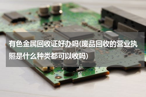 有色金属回收证好办吗(废品回收的营业执照是什么种类都可以收吗)