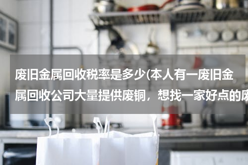 废旧金属回收税率是多少(本人有一废旧金属回收公司大量提供废铜，想找一家好点的废铜冶炼厂合作。请大家帮忙提供信息。本人万分感)