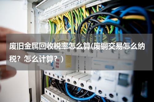 废旧金属回收税率怎么算(废铜交易怎么纳税？怎么计算？)