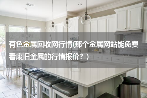 有色金属回收网行情(那个金属网站能免费看废旧金属的行情报价？)