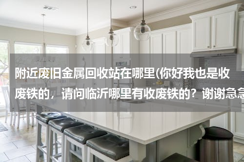附近废旧金属回收站在哪里(你好我也是收废铁的，请问临沂哪里有收废铁的？谢谢急急急)