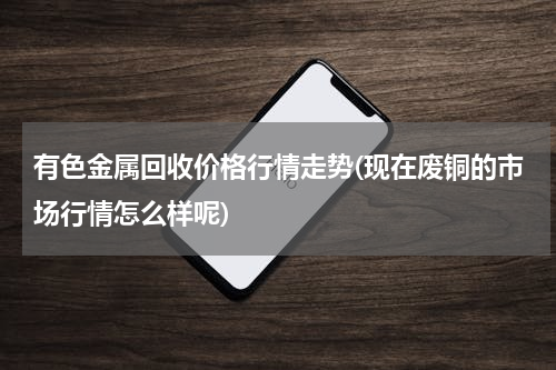 有色金属回收价格行情走势(现在废铜的市场行情怎么样呢)