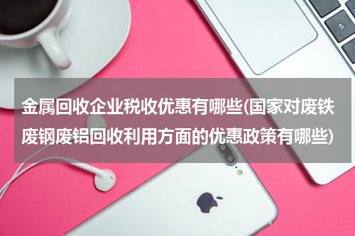 金属回收企业税收优惠有哪些(国家对废铁废钢废铝回收利用方面的优惠政策有哪些)