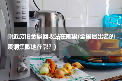 附近废旧金属回收站在哪里(全国最出名的废铜集散地在哪？)
