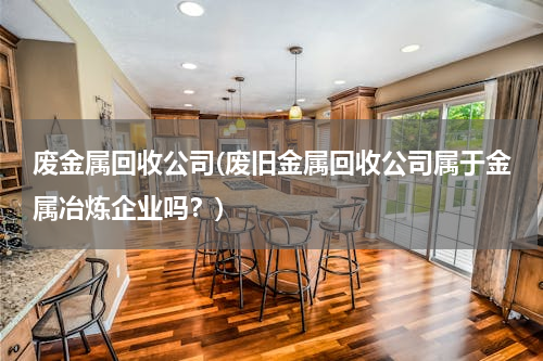 废金属回收公司(废旧金属回收公司属于金属冶炼企业吗？)