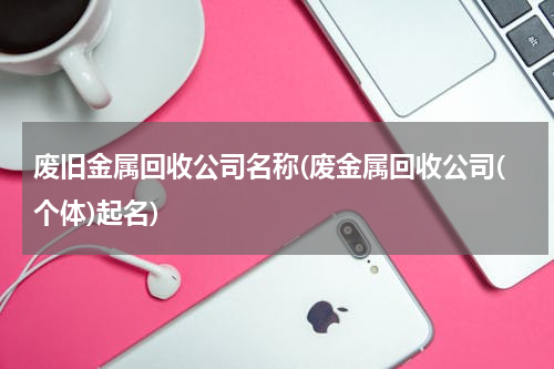 废旧金属回收公司名称(废金属回收公司(个体)起名)