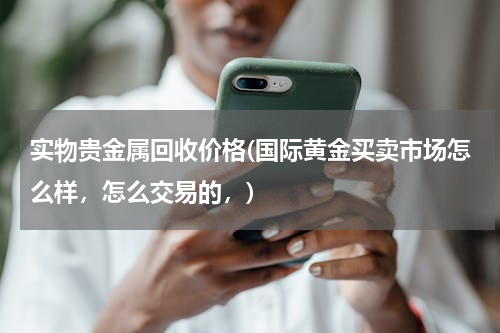实物贵金属回收价格(国际黄金买卖市场怎么样，怎么交易的，)