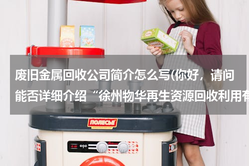 废旧金属回收公司简介怎么写(你好，请问能否详细介绍“徐州物华再生资源回收利用有限公司”的情况，此谢)