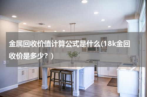 金属回收价值计算公式是什么(18k金回收价是多少？)
