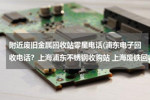 附近废旧金属回收站零星电话(浦东电子回收电话？上海浦东不锈钢收购站 上海废铁回收)