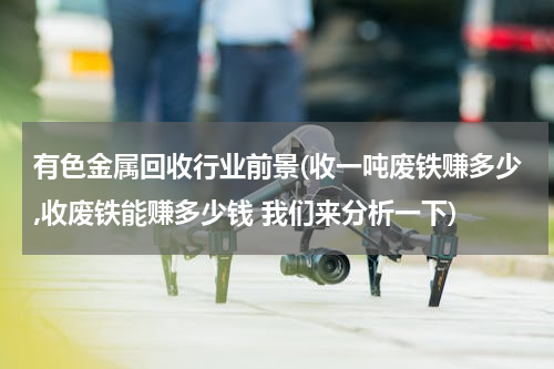 有色金属回收行业前景(收一吨废铁赚多少,收废铁能赚多少钱 我们来分析一下)