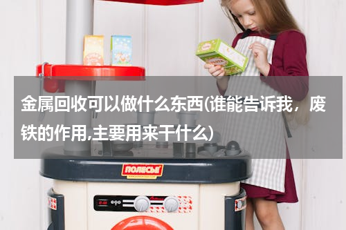 金属回收可以做什么东西(谁能告诉我，废铁的作用,主要用来干什么)