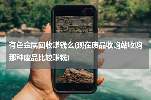 有色金属回收赚钱么(现在废品收购站收购那种废品比较赚钱)