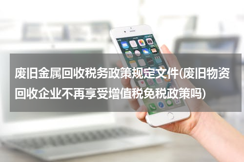 废旧金属回收税务政策规定文件(废旧物资回收企业不再享受增值税免税政策吗)