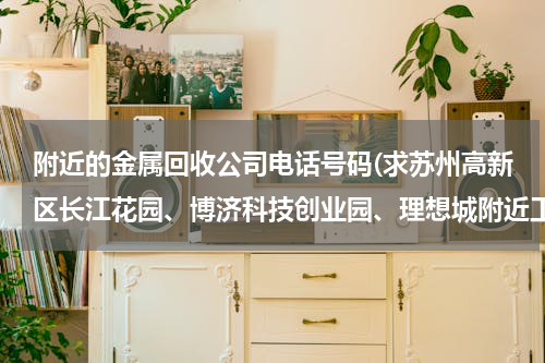 附近的金属回收公司电话号码(求苏州高新区长江花园、博济科技创业园、理想城附近工厂废品回收电话号码？)