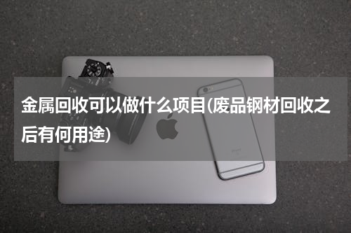 金属回收可以做什么项目(废品钢材回收之后有何用途)