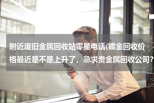 附近废旧金属回收站零星电话(镀金回收价格最近是不是上升了，急求贵金属回收公司？)