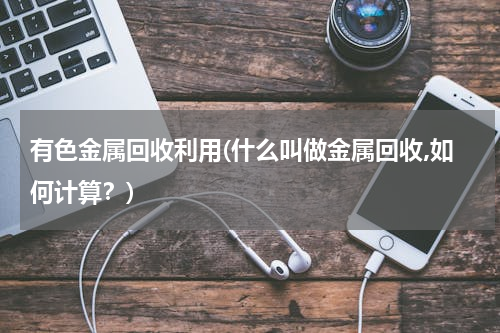 有色金属回收利用(什么叫做金属回收,如何计算？)