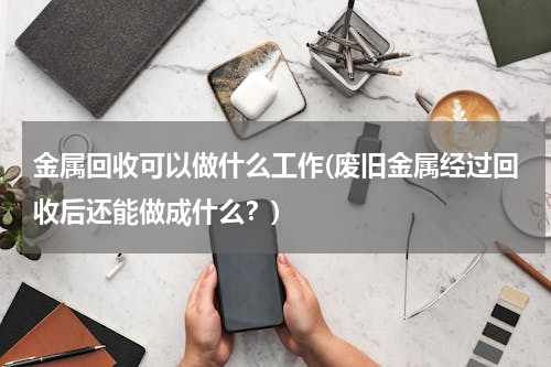 金属回收可以做什么工作(废旧金属经过回收后还能做成什么？)