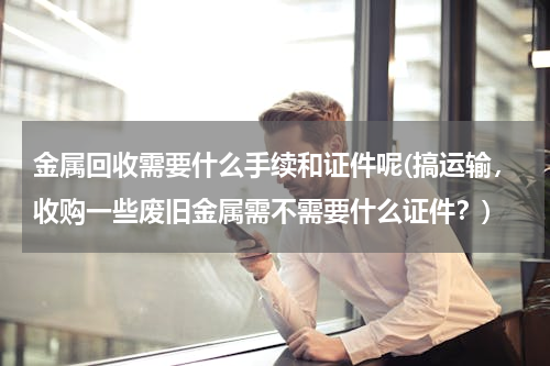 金属回收需要什么手续和证件呢(搞运输，收购一些废旧金属需不需要什么证件？)
