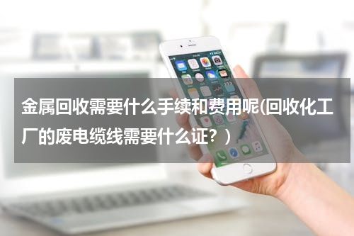 金属回收需要什么手续和费用呢(回收化工厂的废电缆线需要什么证？)