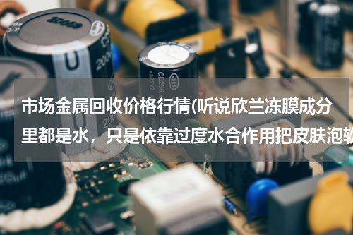 市场金属回收价格行情(听说欣兰冻膜成分里都是水，只是依靠过度水合作用把皮肤泡软让黑白头浮出来？那我是不是天天游泳就好啦？)