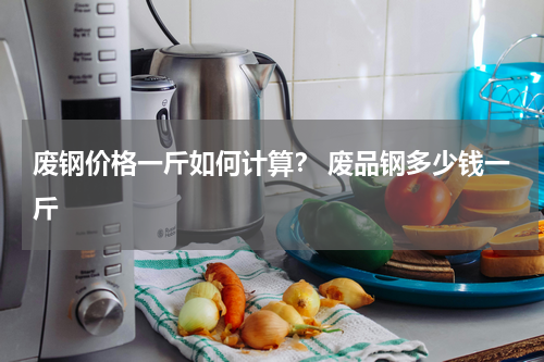 废钢价格一斤如何计算？ 废品钢多少钱一斤