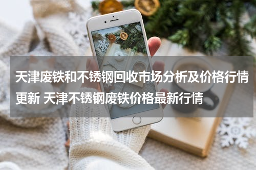 天津废铁和不锈钢回收市场分析及价格行情更新 天津不锈钢废铁价格最新行情