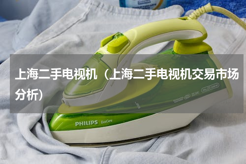 上海二手电视机（上海二手电视机交易市场分析）